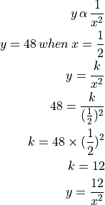 y \, \alpha \, \frac{1}{x^2}

y = 48 \, when \, x = \frac{1}{2}

y = \frac{k}{x^2}

48 = \frac{k}{(\frac{1}{2})^2}

k = 48 \times (\frac{1}{2})^2

k = 12

y = \frac{12}{x^2}